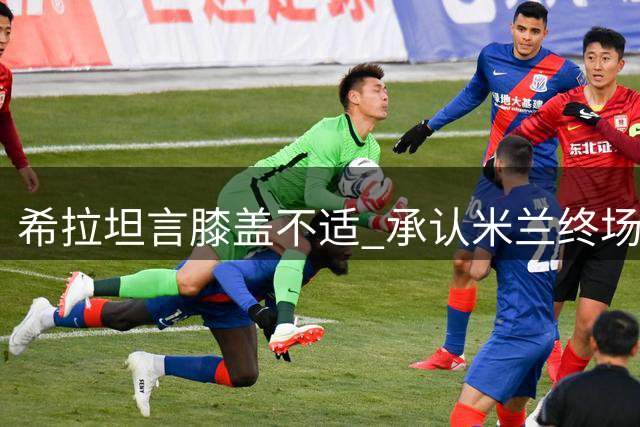 希拉坦言膝盖不适 承认米兰终场阶段表现畏缩